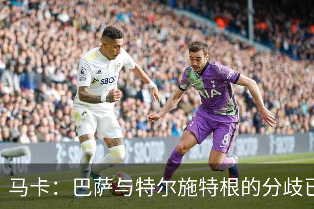 马卡：巴萨与特尔施特根的分歧已化解，本周敲定租借阿贾克斯