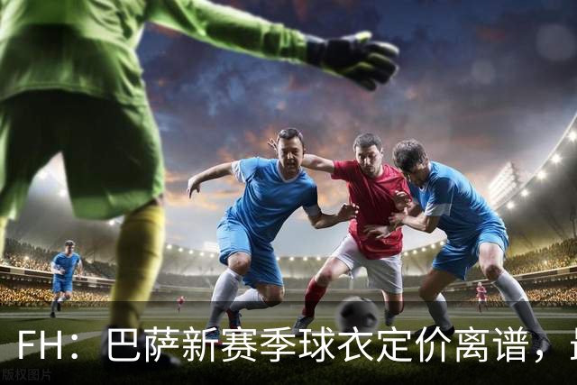 FH：巴萨新赛季球衣定价离谱，最便宜的球迷版起售125欧元